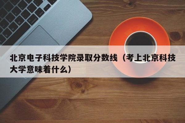 北京电子科技学院录取分数线（考上北京科技大学意味着什么）