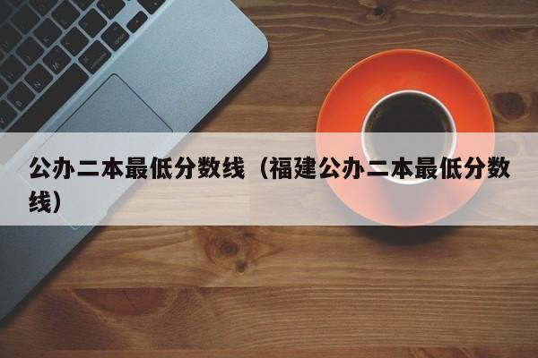 公办二本最低分数线（福建公办二本最低分数线）