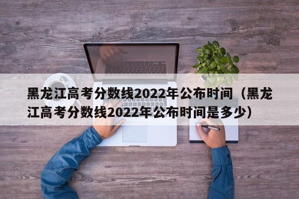 黑龙江高考分数线2022年公布时间（黑龙江高考分数线2022年公布时间是多少）