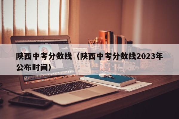 陕西中考分数线（陕西中考分数线2023年公布时间）