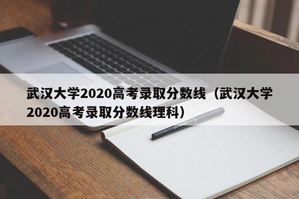 武汉大学2020高考录取分数线（武汉大学2020高考录取分数线理科）