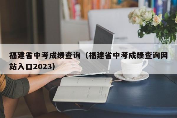 福建省中考成绩查询（福建省中考成绩查询网站入口2023）