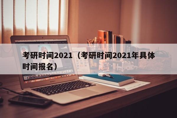 考研时间2021（考研时间2021年具体时间报名）