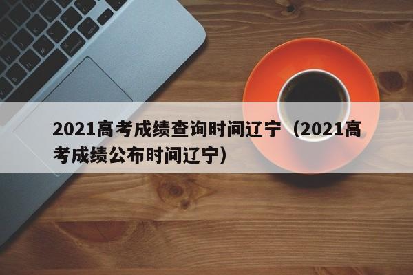 2021高考成绩查询时间辽宁（2021高考成绩公布时间辽宁）